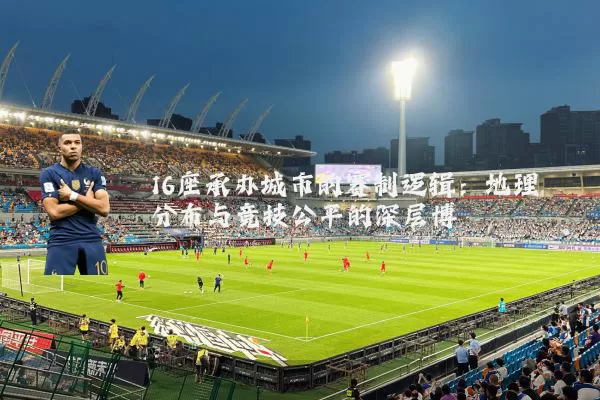 16座承办城市的赛制逻辑:地理分布与竞技公平的深层博弈