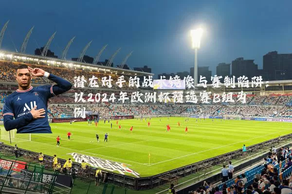 潜在对手的战术镜像与赛制陷阱:以2024年欧洲杯预选赛B组为例